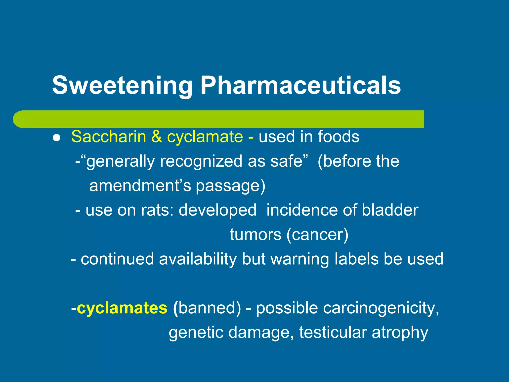 Sweetening Pharmaceuticals
 Saccharin & cyclamate - used in foods
-“generally recognized as safe” (before the
amendment’s passage)
- use on rats: developed incidence of bladder
tumors (cancer)
- continued availability but warning labels be used
-cyclamates (banned) - possible carcinogenicity,
genetic damage, testicular atrophy
 