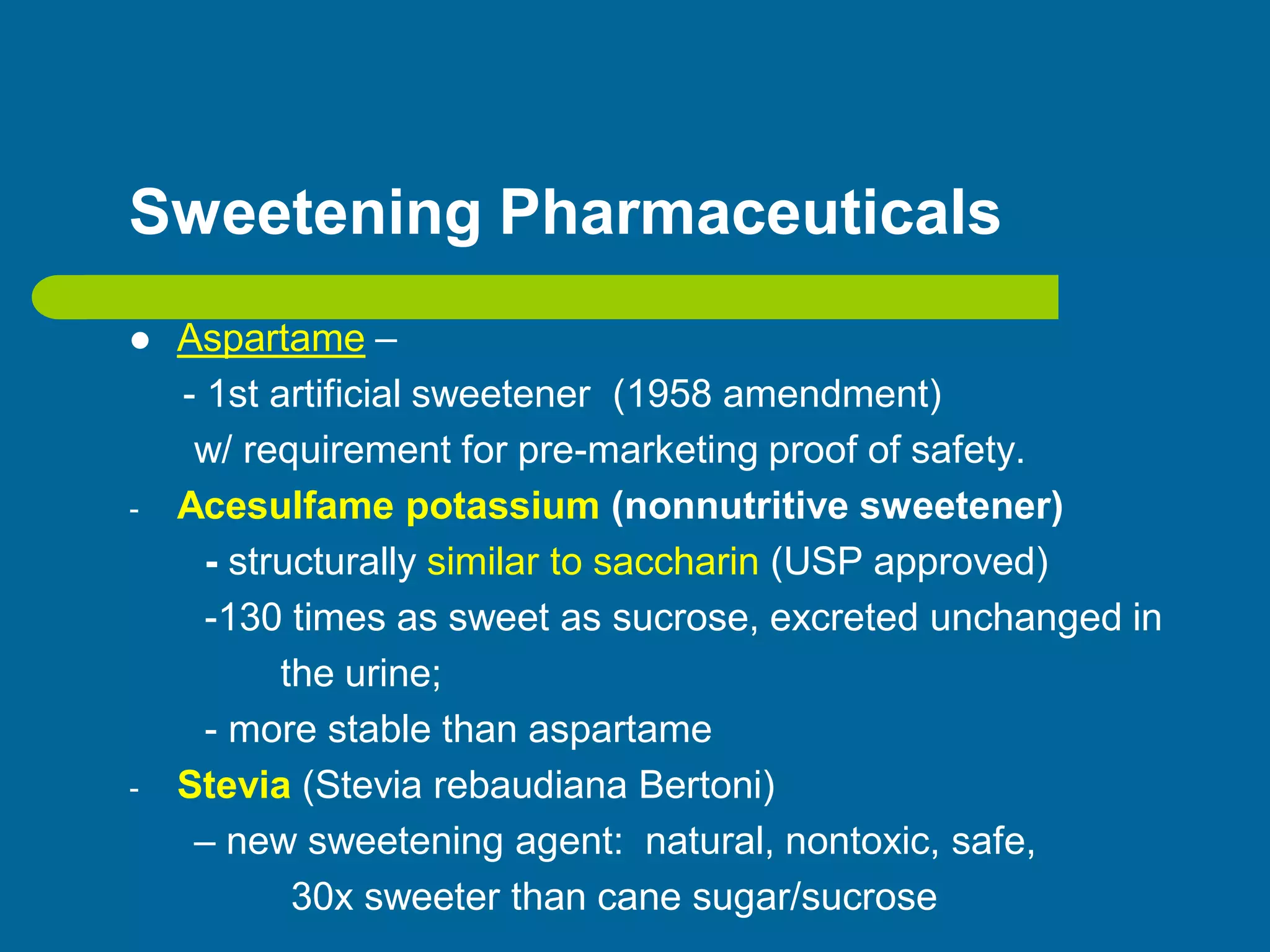Sweetening Pharmaceuticals
 Aspartame –
- 1st artificial sweetener (1958 amendment)
w/ requirement for pre-marketing proof of safety.
- Acesulfame potassium (nonnutritive sweetener)
- structurally similar to saccharin (USP approved)
-130 times as sweet as sucrose, excreted unchanged in
the urine;
- more stable than aspartame
- Stevia (Stevia rebaudiana Bertoni)
– new sweetening agent: natural, nontoxic, safe,
30x sweeter than cane sugar/sucrose
 