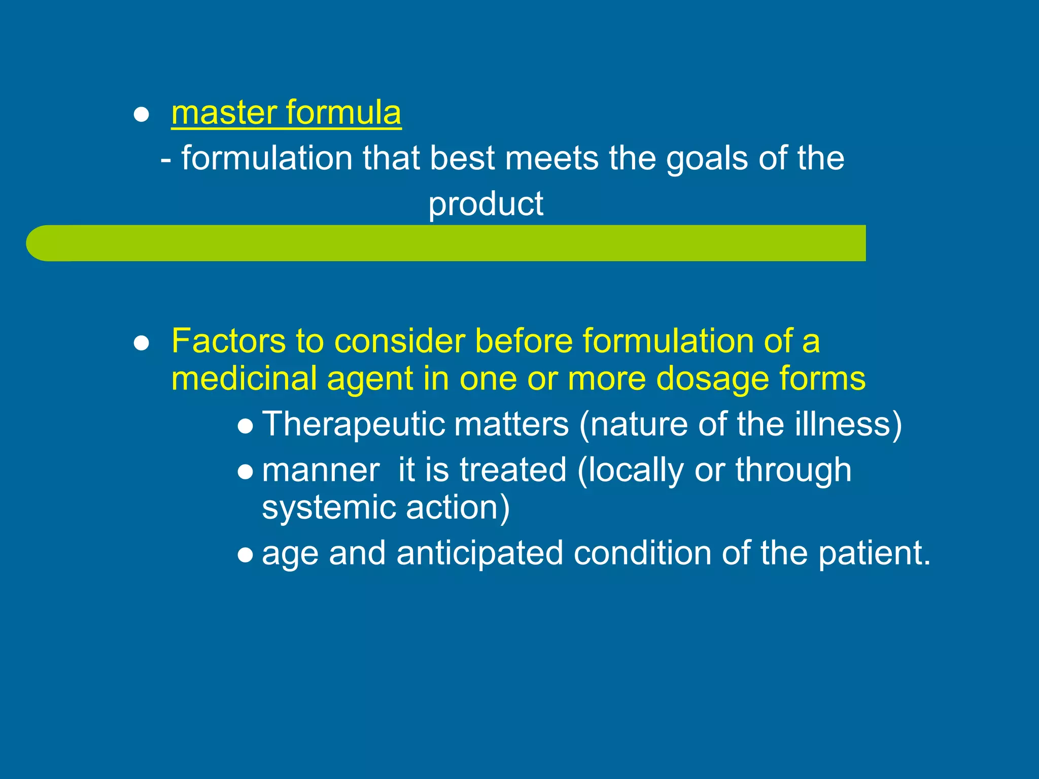  master formula
- formulation that best meets the goals of the
product
 Factors to consider before formulation of a
medicinal agent in one or more dosage forms
 Therapeutic matters (nature of the illness)
 manner it is treated (locally or through
systemic action)
 age and anticipated condition of the patient.
 