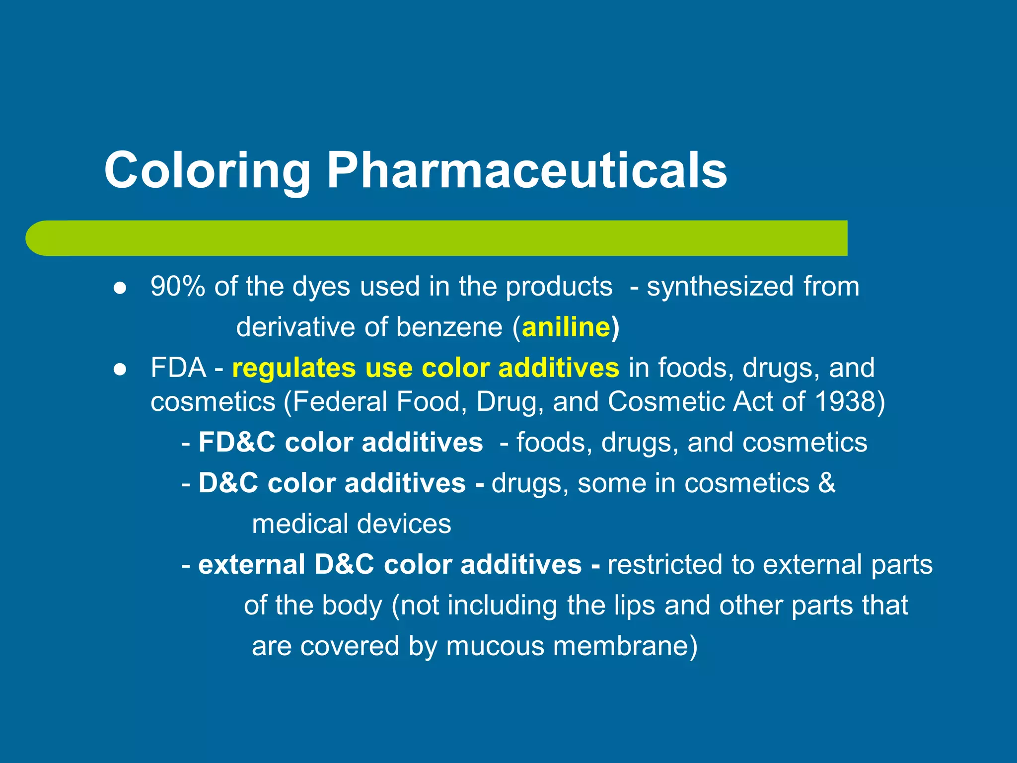 Coloring Pharmaceuticals
 90% of the dyes used in the products - synthesized from
derivative of benzene (aniline)
 FDA - regulates use color additives in foods, drugs, and
cosmetics (Federal Food, Drug, and Cosmetic Act of 1938)
- FD&C color additives - foods, drugs, and cosmetics
- D&C color additives - drugs, some in cosmetics &
medical devices
- external D&C color additives - restricted to external parts
of the body (not including the lips and other parts that
are covered by mucous membrane)
 