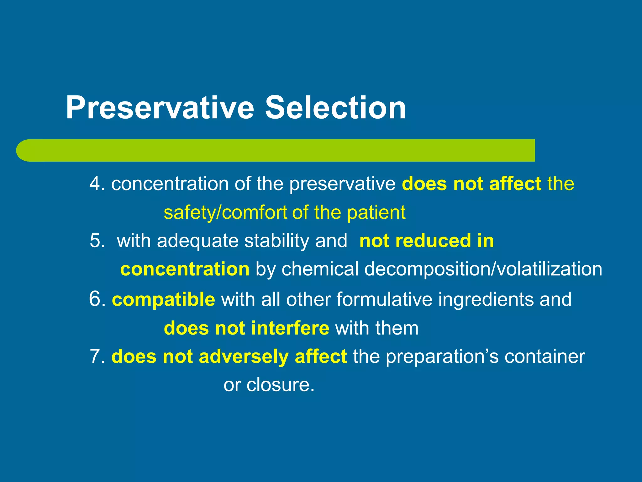 Preservative Selection
4. concentration of the preservative does not affect the
safety/comfort of the patient
5. with adequate stability and not reduced in
concentration by chemical decomposition/volatilization
6. compatible with all other formulative ingredients and
does not interfere with them
7. does not adversely affect the preparation’s container
or closure.
 
