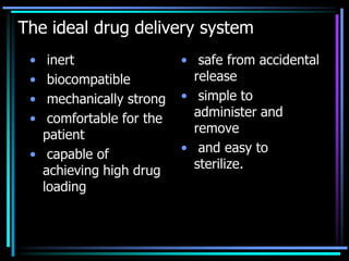 The ideal drug delivery system
• inert
• biocompatible
• mechanically strong
• comfortable for the
patient
• capable of
achieving high drug
loading
• safe from accidental
release
• simple to
administer and
remove
• and easy to
sterilize.
 