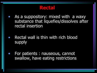 Rectal
• As a suppository: mixed with a waxy
substance that liquefies/dissolves after
rectal insertion
• Rectal wall is thin with rich blood
supply
• For patients : nauseous, cannot
swallow, have eating restrictions
 