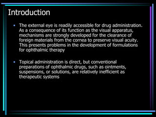 Introduction
• The external eye is readily accessible for drug administration.
As a consequence of its function as the visual apparatus,
mechanisms are strongly developed for the clearance of
foreign materials from the cornea to preserve visual acuity.
This presents problems in the development of formulations
for ophthalmic therapy
• Topical administration is direct, but conventional
preparations of ophthalmic drugs, such as ointments,
suspensions, or solutions, are relatively inefficient as
therapeutic systems
 
