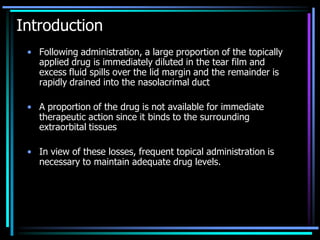 Introduction
• Following administration, a large proportion of the topically
applied drug is immediately diluted in the tear film and
excess fluid spills over the lid margin and the remainder is
rapidly drained into the nasolacrimal duct
• A proportion of the drug is not available for immediate
therapeutic action since it binds to the surrounding
extraorbital tissues
• In view of these losses, frequent topical administration is
necessary to maintain adequate drug levels.
 
