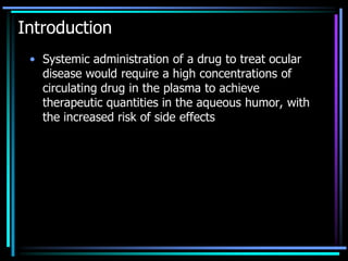 Introduction
• Systemic administration of a drug to treat ocular
disease would require a high concentrations of
circulating drug in the plasma to achieve
therapeutic quantities in the aqueous humor, with
the increased risk of side effects
 