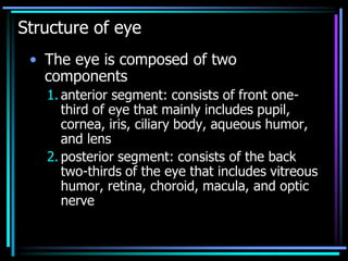 Structure of eye
• The eye is composed of two
components
1. anterior segment: consists of front one-
third of eye that mainly includes pupil,
cornea, iris, ciliary body, aqueous humor,
and lens
2. posterior segment: consists of the back
two-thirds of the eye that includes vitreous
humor, retina, choroid, macula, and optic
nerve
 