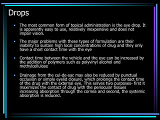 Drops
• The most common form of topical administration is the eye drop. It
is apparently easy to use, relatively inexpensive and does not
impair vision.
• The major problems with these types of formulation are their
inability to sustain high local concentrations of drug and they only
have a short contact time with the eye
• Contact time between the vehicle and the eye can be increased by
the addition of polymers such as polyvinyl alcohol and
methylcellulose
• Drainage from the cul-de-sac may also be reduced by punctual
occlusion or simple eyelid closure, which prolongs the contact time
of the drug with the external eye. This serves two purposes- first it
maximizes the contact of drug with the periocular tissues
increasing absorption through the cornea and second, the systemic
absorption is reduced.
 