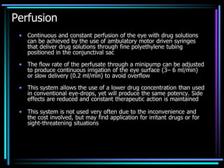 Perfusion
• Continuous and constant perfusion of the eye with drug solutions
can be achieved by the use of ambulatory motor driven syringes
that deliver drug solutions through fine polyethylene tubing
positioned in the conjunctival sac
• The flow rate of the perfusate through a minipump can be adjusted
to produce continuous irrigation of the eye surface (3– 6 ml/min)
or slow delivery (0.2 ml/min) to avoid overflow
• This system allows the use of a lower drug concentration than used
in conventional eye-drops, yet will produce the same potency. Side
effects are reduced and constant therapeutic action is maintained
• This system is not used very often due to the inconvenience and
the cost involved, but may find application for irritant drugs or for
sight-threatening situations
 