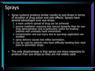 Sprays
• Spray systems produce similar results to eye-drops in terms
of duration of drug action and side effects. Sprays have
several advantages over eye-drops:
1. a more uniform spread of drug can be achieved
2. precise instillation requiring less manual dexterity than for eye-
drop administration and is particularly useful for treating
patients with unsteady hand movements
3. contamination and eye injury due to eye-drop application are
avoided
4. spray delivery causes less reflex lacrimation.
5. Can be used by patients who have difficulty bending their neck
back to administer drops.
• The only disadvantage is that sprays are more expensive to
produce than eye-drops so they are not widely used
 