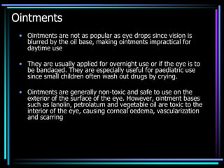 Ointments
• Ointments are not as popular as eye drops since vision is
blurred by the oil base, making ointments impractical for
daytime use
• They are usually applied for overnight use or if the eye is to
be bandaged. They are especially useful for paediatric use
since small children often wash out drugs by crying.
• Ointments are generally non-toxic and safe to use on the
exterior of the surface of the eye. However, ointment bases
such as lanolin, petrolatum and vegetable oil are toxic to the
interior of the eye, causing corneal oedema, vascularization
and scarring
 
