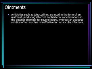 Ointments
• Antibiotics such as tetracyclines are used in the form of an
ointment, producing effective antibacterial concentrations in
the anterior chamber for several hours, whereas an aqueous
solution of tetracycline is ineffective for intraocular infections.
 