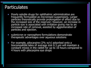Particulates
• Poorly soluble drugs for ophthalmic administration are
frequently formulated as micronised suspensions. Larger
particles theoretically provide prolongation of effect due to
the increased size of the reservoir; however, an increase in
particle size is associated with irritation giving rise to an
increased rate of removal, assisted by agglomeration of
particles and ejection.
• submicron or nanosphere formulations demonstrate
therapeutic advantages over aqueous solutions
• For example, pilocarpine (2% w/v) adsorbed onto a
biocompatible latex of average size 0.3 μm will maintain a
constant miosis in the rabbit for up to 10 hours compared to
4 hours with pilocarpine eye drops
 