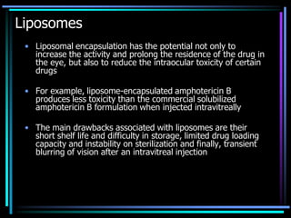 Liposomes
• Liposomal encapsulation has the potential not only to
increase the activity and prolong the residence of the drug in
the eye, but also to reduce the intraocular toxicity of certain
drugs
• For example, liposome-encapsulated amphotericin B
produces less toxicity than the commercial solubilized
amphotericin B formulation when injected intravitreally
• The main drawbacks associated with liposomes are their
short shelf life and difficulty in storage, limited drug loading
capacity and instability on sterilization and finally, transient
blurring of vision after an intravitreal injection
 