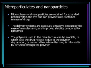 Microparticulates and nanoparticles
• Microspheres and nanoparticles are retained for extended
periods within the eye and can provide slow, sustained
release of drugs
• The delivery systems are especially attractive because of the
ease of manufacturing and improved stability compared to
liposomes
• The polymers used in the manufacture can be erodible, in
which case the drug release is due to the polymer
degradation, or non-erodible, where the drug is released is
by diffusion through the polymer
 