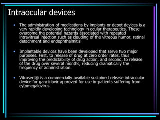 Intraocular devices
• The administration of medications by implants or depot devices is a
very rapidly developing technology in ocular therapeutics. These
overcome the potential hazards associated with repeated
intravitreal injection such as clouding of the vitreous humor, retinal
detachment and endophthalmitis
• Implantable devices have been developed that serve two major
purposes. First, to release of drug at zero order rates, thus
improving the predictability of drug action, and second, to release
of the drug over several months, reducing dramatically the
frequency of administration.
• Vitrasert® is a commercially available sustained release intraocular
device for ganciclovir approved for use in-patients suffering from
cytomegalovirus
 