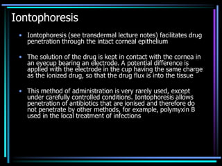 Iontophoresis
• Iontophoresis (see transdermal lecture notes) facilitates drug
penetration through the intact corneal epithelium
• The solution of the drug is kept in contact with the cornea in
an eyecup bearing an electrode. A potential difference is
applied with the electrode in the cup having the same charge
as the ionized drug, so that the drug flux is into the tissue
• This method of administration is very rarely used, except
under carefully controlled conditions. Iontophoresis allows
penetration of antibiotics that are ionised and therefore do
not penetrate by other methods, for example, polymyxin B
used in the local treatment of infections
 