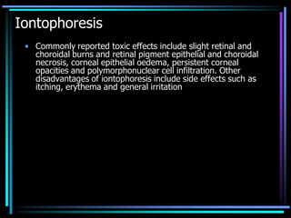 Iontophoresis
• Commonly reported toxic effects include slight retinal and
choroidal burns and retinal pigment epithelial and choroidal
necrosis, corneal epithelial oedema, persistent corneal
opacities and polymorphonuclear cell infiltration. Other
disadvantages of iontophoresis include side effects such as
itching, erythema and general irritation
 