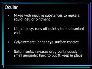 Ocular
• Mixed with inactive substances to make a
liquid, gel, or ointment
• Liquid: easy, runs off quickly to be absorbed
well
• Gel/ointment: longer eye surface contact
• Solid inserts: releases drug continuously, in
small amounts: hard to put & keep in place
 
