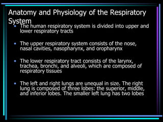 Anatomy and Physiology of the Respiratory
System
• The human respiratory system is divided into upper and
lower respiratory tracts
• The upper respiratory system consists of the nose,
nasal cavities, nasopharynx, and oropharynx
• The lower respiratory tract consists of the larynx,
trachea, bronchi, and alveoli, which are composed of
respiratory tissues
• The left and right lungs are unequal in size. The right
lung is composed of three lobes: the superior, middle,
and inferior lobes. The smaller left lung has two lobes
 