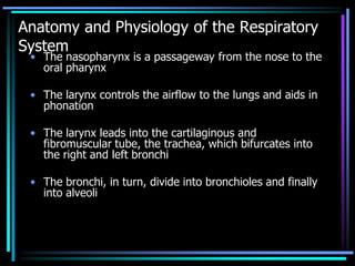 Anatomy and Physiology of the Respiratory
System
• The nasopharynx is a passageway from the nose to the
oral pharynx
• The larynx controls the airflow to the lungs and aids in
phonation
• The larynx leads into the cartilaginous and
fibromuscular tube, the trachea, which bifurcates into
the right and left bronchi
• The bronchi, in turn, divide into bronchioles and finally
into alveoli
 