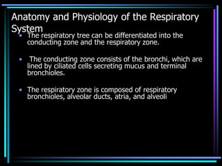 Anatomy and Physiology of the Respiratory
System
• The respiratory tree can be differentiated into the
conducting zone and the respiratory zone.
• The conducting zone consists of the bronchi, which are
lined by ciliated cells secreting mucus and terminal
bronchioles.
• The respiratory zone is composed of respiratory
bronchioles, alveolar ducts, atria, and alveoli
 