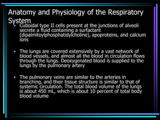Anatomy and Physiology of the Respiratory
System
• Cuboidal type II cells present at the junctions of alveoli
secrete a fluid containing a surfactant
(dipalmitoylphosphatidylcholine), apoproteins, and calcium
ions
• The lungs are covered extensively by a vast network of
blood vessels, and almost all the blood in circulation flows
through the lungs. Deoxygenated blood is supplied to the
lungs by the pulmonary artery
• The pulmonary veins are similar to the arteries in
branching, and their tissue structure is similar to that of
systemic circulation. The total blood volume of the lungs
is about 450 mL, which is about 10 percent of total body
blood volume
 