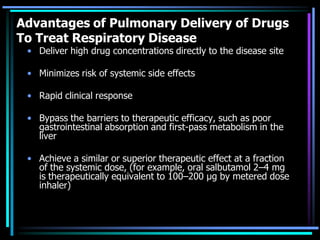 Advantages of Pulmonary Delivery of Drugs
To Treat Respiratory Disease
• Deliver high drug concentrations directly to the disease site
• Minimizes risk of systemic side effects
• Rapid clinical response
• Bypass the barriers to therapeutic efficacy, such as poor
gastrointestinal absorption and first-pass metabolism in the
liver
• Achieve a similar or superior therapeutic effect at a fraction
of the systemic dose, (for example, oral salbutamol 2–4 mg
is therapeutically equivalent to 100–200 μg by metered dose
inhaler)
 