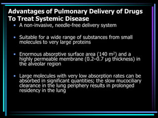 Advantages of Pulmonary Delivery of Drugs
To Treat Systemic Disease
• A non-invasive, needle-free delivery system
• Suitable for a wide range of substances from small
molecules to very large proteins
• Enormous absorptive surface area (140 m2) and a
highly permeable membrane (0.2–0.7 μg thickness) in
the alveolar region
• Large molecules with very low absorption rates can be
absorbed in significant quantities; the slow mucociliary
clearance in the lung periphery results in prolonged
residency in the lung
 