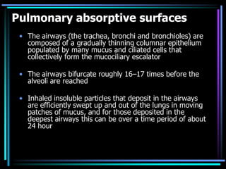 Pulmonary absorptive surfaces
• The airways (the trachea, bronchi and bronchioles) are
composed of a gradually thinning columnar epithelium
populated by many mucus and ciliated cells that
collectively form the mucociliary escalator
• The airways bifurcate roughly 16–17 times before the
alveoli are reached
• Inhaled insoluble particles that deposit in the airways
are efficiently swept up and out of the lungs in moving
patches of mucus, and for those deposited in the
deepest airways this can be over a time period of about
24 hour
 