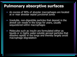 Pulmonary absorptive surfaces
• An excess of 90% of alveolar macrophages are located
at or near alveolar septal junctional zones
• Insoluble, non-digestible particles that deposit in the
alveoli can reside in the lungs for years, usually
sequestered within macrophages
• Molecules such as insulin are formulated either as
liquids or in highly water-soluble aerosol particles that
dissolve rapidly in the lungs and thereby largely avoid
macrophage degradation
 
