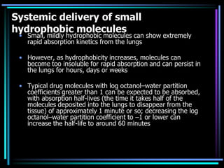 Systemic delivery of small
hydrophobic molecules
• Small, mildly hydrophobic molecules can show extremely
rapid absorption kinetics from the lungs
• However, as hydrophobicity increases, molecules can
become too insoluble for rapid absorption and can persist in
the lungs for hours, days or weeks
• Typical drug molecules with log octanol–water partition
coefficients greater than 1 can be expected to be absorbed,
with absorption half-lives (the time it takes half of the
molecules deposited into the lungs to disappear from the
tissue) of approximately 1 minute or so; decreasing the log
octanol–water partition coefficient to –1 or lower can
increase the half-life to around 60 minutes
 