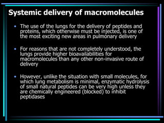 Systemic delivery of macromolecules
• The use of the lungs for the delivery of peptides and
proteins, which otherwise must be injected, is one of
the most exciting new areas in pulmonary delivery
• For reasons that are not completely understood, the
lungs provide higher bioavailabilities for
macromolecules than any other non-invasive route of
delivery
• However, unlike the situation with small molecules, for
which lung metabolism is minimal, enzymatic hydrolysis
of small natural peptides can be very high unless they
are chemically engineered (blocked) to inhibit
peptidases
 