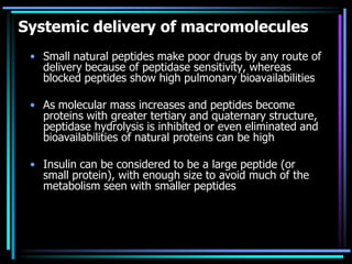 Systemic delivery of macromolecules
• Small natural peptides make poor drugs by any route of
delivery because of peptidase sensitivity, whereas
blocked peptides show high pulmonary bioavailabilities
• As molecular mass increases and peptides become
proteins with greater tertiary and quaternary structure,
peptidase hydrolysis is inhibited or even eliminated and
bioavailabilities of natural proteins can be high
• Insulin can be considered to be a large peptide (or
small protein), with enough size to avoid much of the
metabolism seen with smaller peptides
 