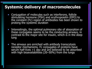 Systemic delivery of macromolecules
• Conjugation of molecules such as interferons, follicle
stimulating hormone (FSH) and erythropoietin (EPO) to
the constant (Fc) region of antibodies has been shown to
prolong the systemic duration
• Interestingly, the optimal pulmonary site of absorption of
these conjugates seems to be the conducting airways, in
contrast to the major site for insulin, which is in the deep
lung
• The airways are enriched with antibody transcytosis
receptor mechanisms. Fc conjugates of proteins have
serum half-lives >1 day and are believed to be absorbed
with high bioavailabilities (20–50%) from the lungs
 