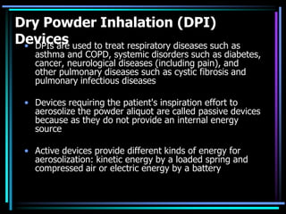 Dry Powder Inhalation (DPI)
Devices• DPIs are used to treat respiratory diseases such as
asthma and COPD, systemic disorders such as diabetes,
cancer, neurological diseases (including pain), and
other pulmonary diseases such as cystic fibrosis and
pulmonary infectious diseases
• Devices requiring the patient's inspiration effort to
aerosolize the powder aliquot are called passive devices
because as they do not provide an internal energy
source
• Active devices provide different kinds of energy for
aerosolization: kinetic energy by a loaded spring and
compressed air or electric energy by a battery
 