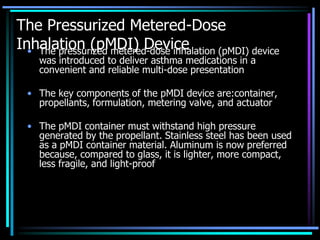 The Pressurized Metered-Dose
Inhalation (pMDI) Device• The pressurized metered-dose inhalation (pMDI) device
was introduced to deliver asthma medications in a
convenient and reliable multi-dose presentation
• The key components of the pMDI device are:container,
propellants, formulation, metering valve, and actuator
• The pMDI container must withstand high pressure
generated by the propellant. Stainless steel has been used
as a pMDI container material. Aluminum is now preferred
because, compared to glass, it is lighter, more compact,
less fragile, and light-proof
 
