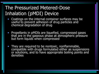 The Pressurized Metered-Dose
Inhalation (pMDI) Device
• Coatings on the internal container surfaces may be
useful to prevent adhesion of drug particles and
chemical degradation of drug
• Propellants in pMDIs are liquefied, compressed gases
that are in the gaseous phase at atmospheric pressure
but form liquids when compressed
• They are required to be nontoxic, nonflammable,
compatible with drugs formulated either as suspensions
or solutions, and to have appropriate boiling points and
densities
 