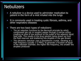 Nebulizers
• A nebulizer is a device used to administer medication to
patient in the form of a mist inhaled into the lungs
• It is commonly used in treating cystic fibrosis, asthma, and
other respiratory diseases
• There are two basic types of nebulizers:
– The jet nebulizer functions by the Bernoulli principle by which
compressed gas (air or oxygen) passes through a narrow orifice,
creating an area of low pressure at the outlet of the adjacent liquid
feed tube. This results in the drug solution being drawn up from
the fluid reservoir and shattering into droplets in the gas stream
– The ultrasonic nebulizer uses a piezoelectric crystal, vibrating at a
high frequency (usually 1–3 MHz), to generate a fountain of liquid
in the nebulizer chamber; the higher the frequency, the smaller the
droplets produced
 