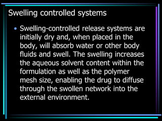 Swelling controlled systems
• Swelling-controlled release systems are
initially dry and, when placed in the
body, will absorb water or other body
fluids and swell. The swelling increases
the aqueous solvent content within the
formulation as well as the polymer
mesh size, enabling the drug to diffuse
through the swollen network into the
external environment.
 