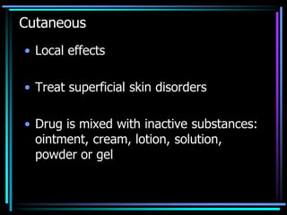 Cutaneous
• Local effects
• Treat superficial skin disorders
• Drug is mixed with inactive substances:
ointment, cream, lotion, solution,
powder or gel
 