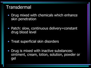 Transdermal
• Drug mixed with chemicals which enhance
skin penetration
• Patch: slow, continuous delivery=constant
drug blood level
• Treat superficial skin disorders
• Drug is mixed with inactive substances:
ointment, cream, lotion, solution, powder or
gel
 