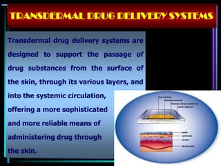 Transdermal drug delivery systems are
designed to support the passage of
drug substances from the surface of
the skin, through its various layers, and
into the systemic circulation,
offering a more sophisticated
and more reliable means of
administering drug through
the skin.
TRANSDERMAL DRUG DELIVERY SYSTEMS
 