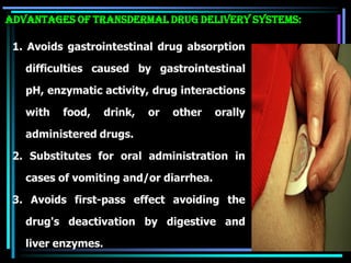 1. Avoids gastrointestinal drug absorption
difficulties caused by gastrointestinal
pH, enzymatic activity, drug interactions
with food, drink, or other orally
administered drugs.
2. Substitutes for oral administration in
cases of vomiting and/or diarrhea.
3. Avoids first-pass effect avoiding the
drug's deactivation by digestive and
liver enzymes.
ADVANTAGES OF TRANSDERMAL DRUG DELIVERY SYSTEMS:
 