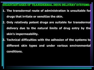 Disadvantages of transdermal drug delivery systems:
1. The transdermal route of administration is unsuitable for
drugs that irritate or sensitize the skin.
2. Only relatively potent drugs are suitable for transdermal
delivery due to the natural limits of drug entry by the
skin's impermeability.
3. Technical difficulties with the adhesion of the systems to
different skin types and under various environmental
conditions.
 