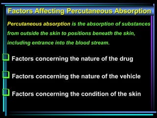 Factors Affecting Percutaneous Absorption
 Factors concerning the nature of the drug
 Factors concerning the nature of the vehicle
 Factors concerning the condition of the skin
Percutaneous absorption is the absorption of substances
from outside the skin to positions beneath the skin,
including entrance into the blood stream.
 