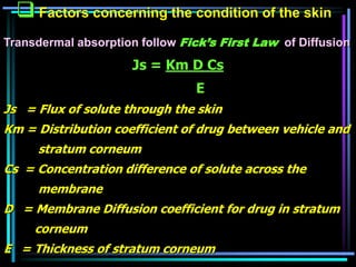  Factors concerning the condition of the skin
Transdermal absorption follow Fick’s First Law of Diffusion
Js = Km D Cs
E
Js = Flux of solute through the skin
Km = Distribution coefficient of drug between vehicle and
stratum corneum
Cs = Concentration difference of solute across the
membrane
D = Membrane Diffusion coefficient for drug in stratum
corneum
E = Thickness of stratum corneum
 