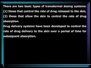 There are two basic types of transdermal dosing systems:
(1) those that control the rate of drug released to the skin,
(2) those that allow the skin to control the rate of drug
absorption.
Drug delivery systems have been developed to control the
rate of drug delivery to the skin over a period of time for
subsequent absorption.
 