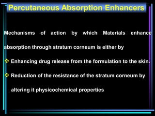 Percutaneous Absorption Enhancers
Mechanisms of action by which Materials enhance
absorption through stratum corneum is either by
 Enhancing drug release from the formulation to the skin.
 Reduction of the resistance of the stratum corneum by
altering it physicochemical properties
 