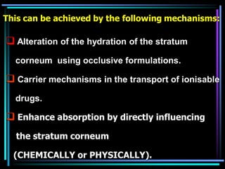  Alteration of the hydration of the stratum
corneum using occlusive formulations.
 Carrier mechanisms in the transport of ionisable
drugs.
 Enhance absorption by directly influencing
the stratum corneum
(CHEMICALLY or PHYSICALLY).
This can be achieved by the following mechanisms:
 